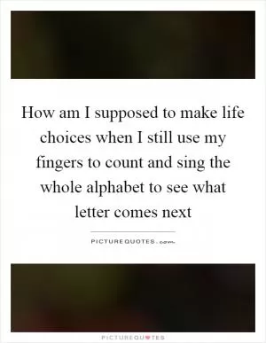 How am I supposed to make life choices when I still use my fingers to count and sing the whole alphabet to see what letter comes next Picture Quote #1