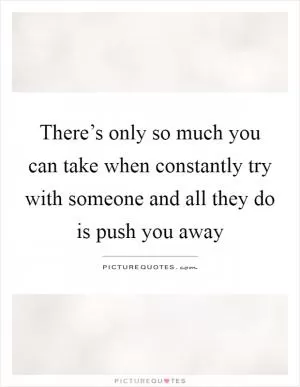 There’s only so much you can take when constantly try with someone and all they do is push you away Picture Quote #1