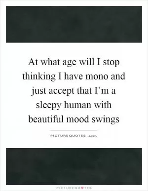 At what age will I stop thinking I have mono and just accept that I’m a sleepy human with beautiful mood swings Picture Quote #1