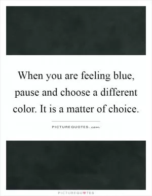When you are feeling blue, pause and choose a different color. It is a matter of choice Picture Quote #1