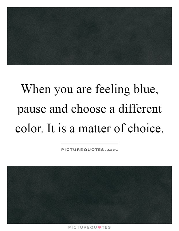 When you are feeling blue, pause and choose a different color. It is a matter of choice Picture Quote #1