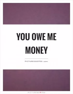 You owe me money Picture Quote #1