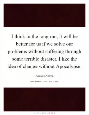 I think in the long run, it will be better for us if we solve our problems without suffering through some terrible disaster. I like the idea of change without Apocalypse Picture Quote #1