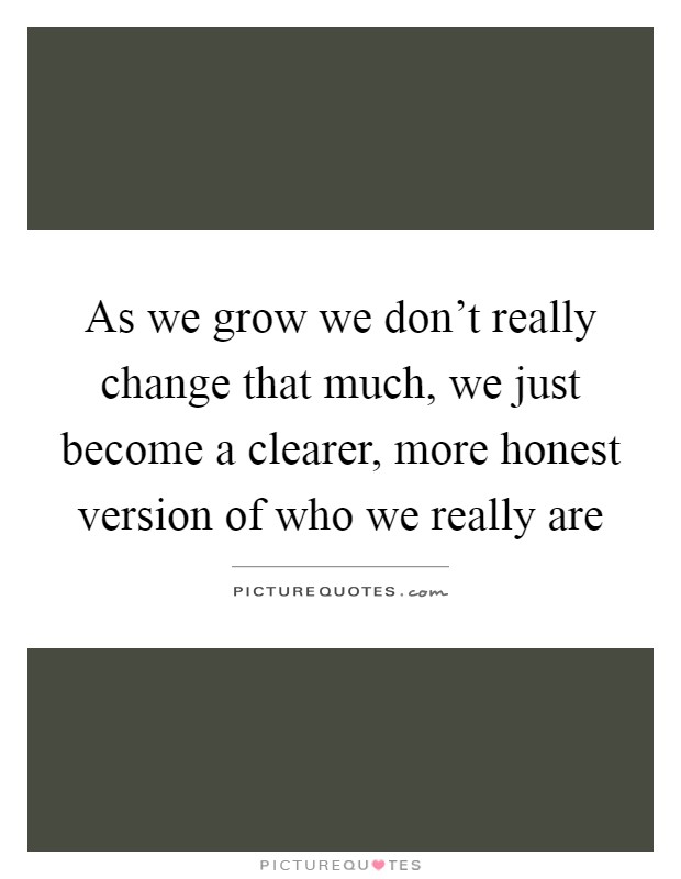 As we grow we don't really change that much, we just become a clearer, more honest version of who we really are Picture Quote #1
