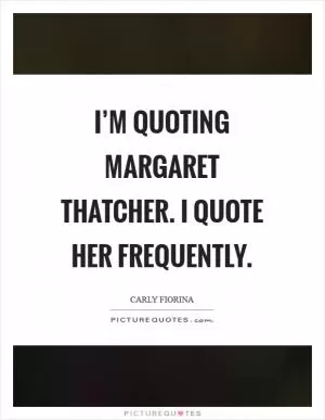 I’m quoting Margaret Thatcher. I quote her frequently Picture Quote #1