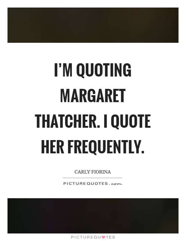 I'm quoting Margaret Thatcher. I quote her frequently Picture Quote #1