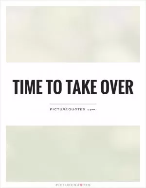 Time to take over Picture Quote #1 Time to take over Picture Quote #1