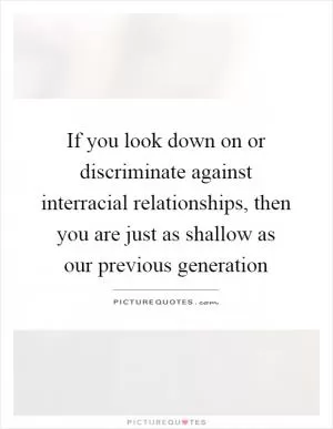 If you look down on or discriminate against interracial relationships, then you are just as shallow as our previous generation Picture Quote #1