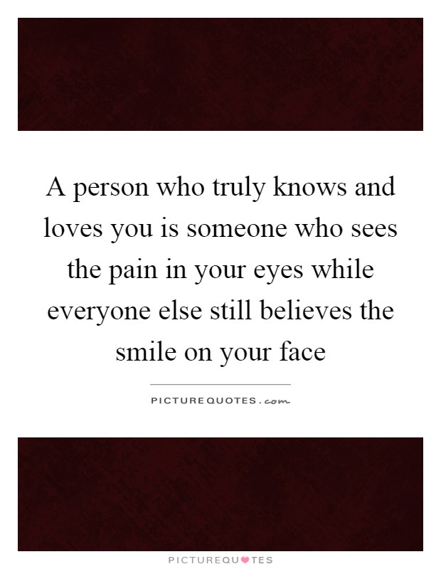 A person who truly knows and loves you is someone who sees the pain in your eyes while everyone else still believes the smile on your face Picture Quote #1