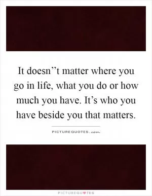 It doesn’’t matter where you go in life, what you do or how much you have. It’s who you have beside you that matters Picture Quote #1