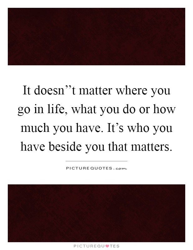 It doesn''t matter where you go in life, what you do or how much you have. It's who you have beside you that matters Picture Quote #1
