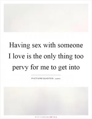 Having sex with someone I love is the only thing too pervy for me to get into Picture Quote #1