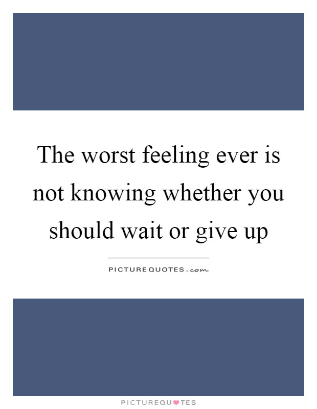 The worst feeling ever is not knowing whether you should wait or give up Picture Quote #1