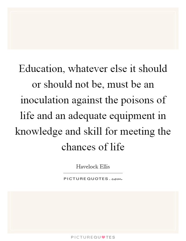 Education, whatever else it should or should not be, must be an inoculation against the poisons of life and an adequate equipment in knowledge and skill for meeting the chances of life Picture Quote #1