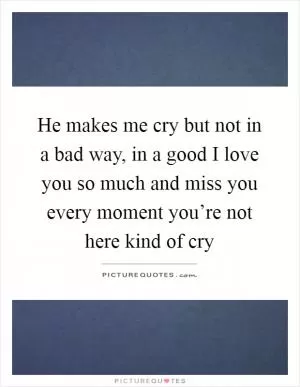 He makes me cry but not in a bad way, in a good I love you so much and miss you every moment you’re not here kind of cry Picture Quote #1