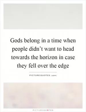 Gods belong in a time when people didn’t want to head towards the horizon in case they fell over the edge Picture Quote #1