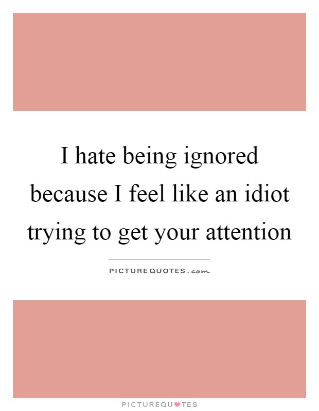 I hate being ignored because I feel like an idiot trying to get your attention Picture Quote #1