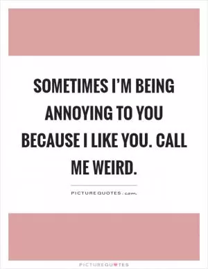 Sometimes I’m being annoying to you because I like you. Call me weird Picture Quote #1
