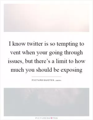 I know twitter is so tempting to vent when your going through issues, but there’s a limit to how much you should be exposing Picture Quote #1