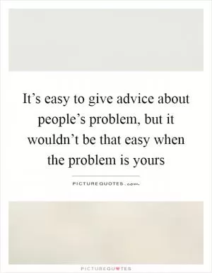 It’s easy to give advice about people’s problem, but it wouldn’t be that easy when the problem is yours Picture Quote #1