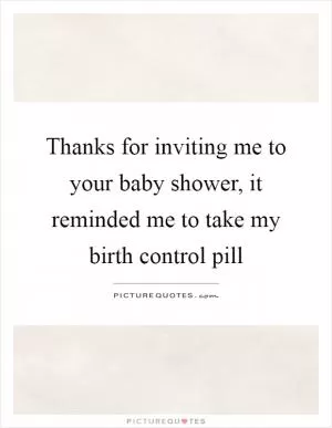 Thanks for inviting me to your baby shower, it reminded me to take my birth control pill Picture Quote #1