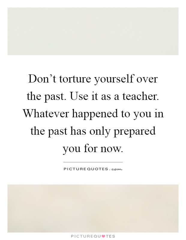 Don't torture yourself over the past. Use it as a teacher. Whatever happened to you in the past has only prepared you for now Picture Quote #1