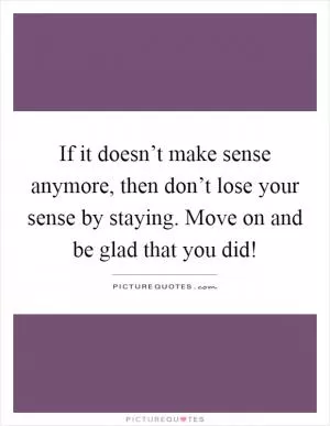 If it doesn’t make sense anymore, then don’t lose your sense by staying. Move on and be glad that you did! Picture Quote #1