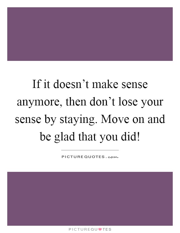 If it doesn't make sense anymore, then don't lose your sense by staying. Move on and be glad that you did! Picture Quote #1