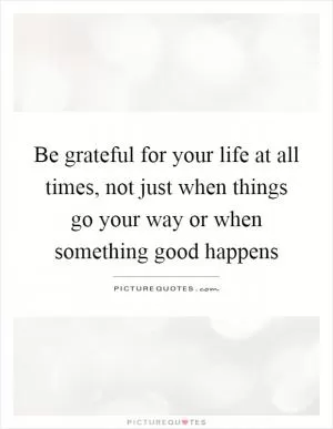 Be grateful for your life at all times, not just when things go your way or when something good happens Picture Quote #1