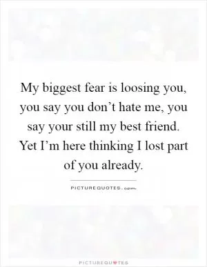 My biggest fear is loosing you, you say you don’t hate me, you say your still my best friend. Yet I’m here thinking I lost part of you already Picture Quote #1