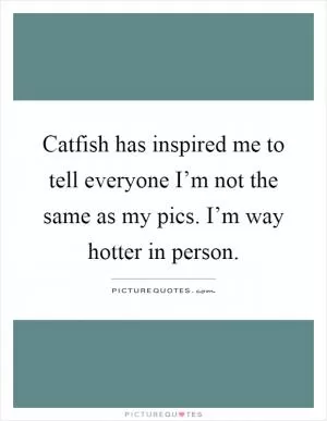 Catfish has inspired me to tell everyone I’m not the same as my pics. I’m way hotter in person Picture Quote #1