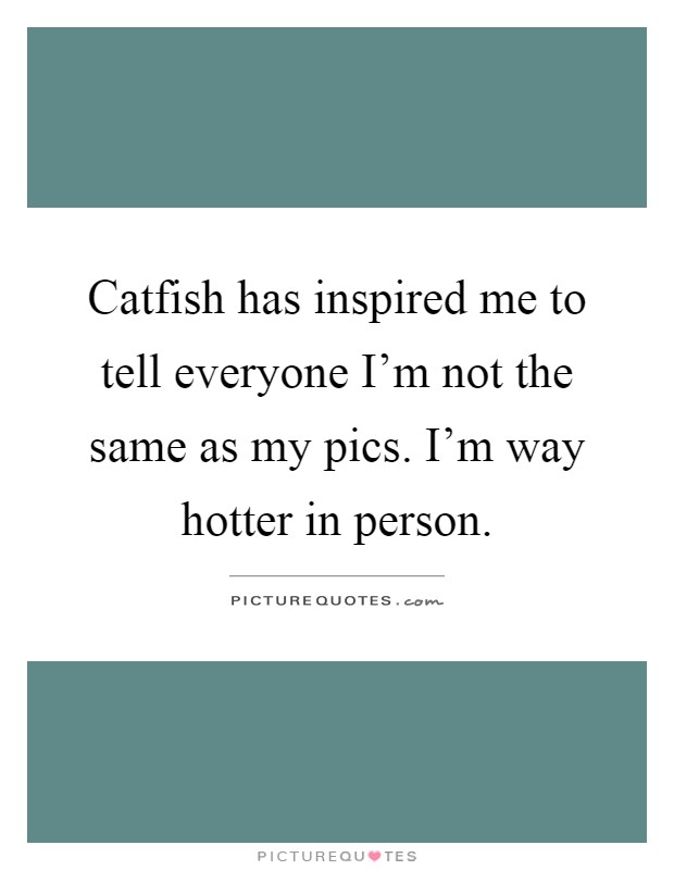 Catfish has inspired me to tell everyone I'm not the same as my pics. I'm way hotter in person Picture Quote #1