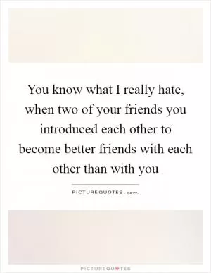 You know what I really hate, when two of your friends you introduced each other to become better friends with each other than with you Picture Quote #1