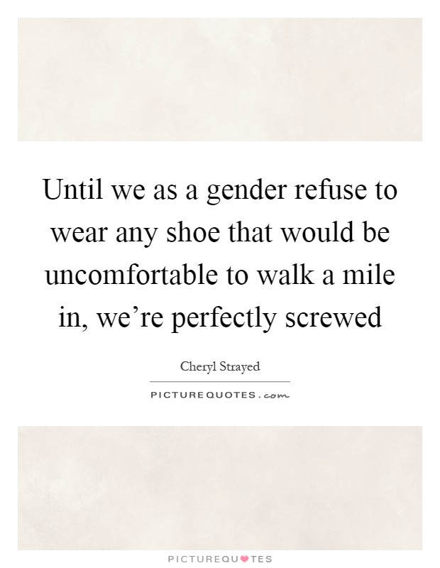Until we as a gender refuse to wear any shoe that would be uncomfortable to walk a mile in, we're perfectly screwed Picture Quote #1