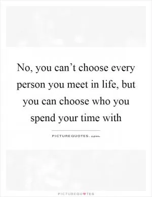 No, you can’t choose every person you meet in life, but you can choose who you spend your time with Picture Quote #1
