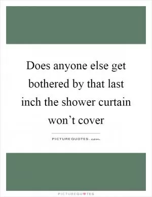 Does anyone else get bothered by that last inch the shower curtain won’t cover Picture Quote #1