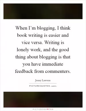When I’m blogging, I think book writing is easier and vice versa. Writing is lonely work, and the good thing about blogging is that you have immediate feedback from commenters Picture Quote #1