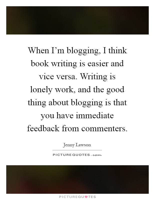 When I'm blogging, I think book writing is easier and vice versa. Writing is lonely work, and the good thing about blogging is that you have immediate feedback from commenters Picture Quote #1