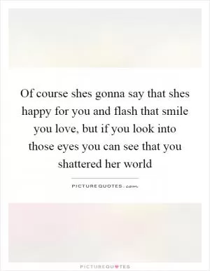 Of course shes gonna say that shes happy for you and flash that smile you love, but if you look into those eyes you can see that you shattered her world Picture Quote #1