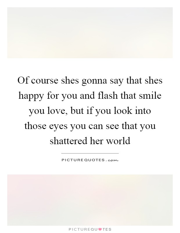 Of course shes gonna say that shes happy for you and flash that smile you love, but if you look into those eyes you can see that you shattered her world Picture Quote #1