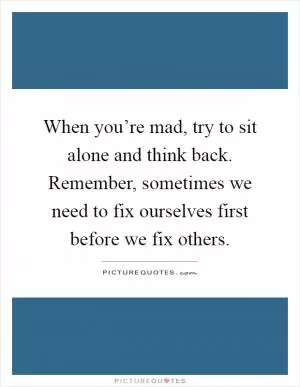 When you’re mad, try to sit alone and think back. Remember, sometimes we need to fix ourselves first before we fix others Picture Quote #1