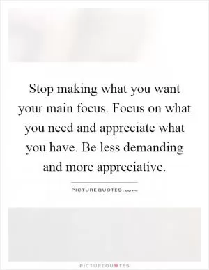 Stop making what you want your main focus. Focus on what you need and appreciate what you have. Be less demanding and more appreciative Picture Quote #1