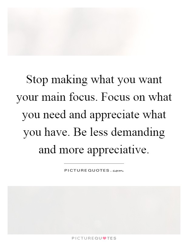 Stop making what you want your main focus. Focus on what you need and appreciate what you have. Be less demanding and more appreciative Picture Quote #1