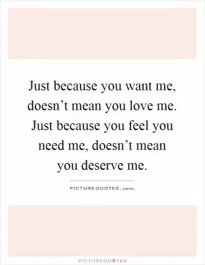 Just because you want me, doesn’t mean you love me. Just because you feel you need me, doesn’t mean you deserve me Picture Quote #1