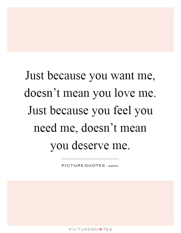 Just because you want me, doesn't mean you love me. Just because you feel you need me, doesn't mean you deserve me Picture Quote #1