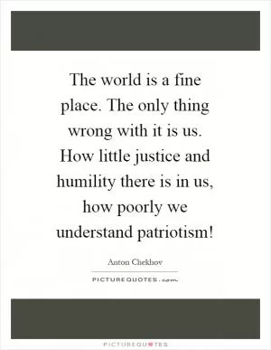 The world is a fine place. The only thing wrong with it is us. How little justice and humility there is in us, how poorly we understand patriotism! Picture Quote #1