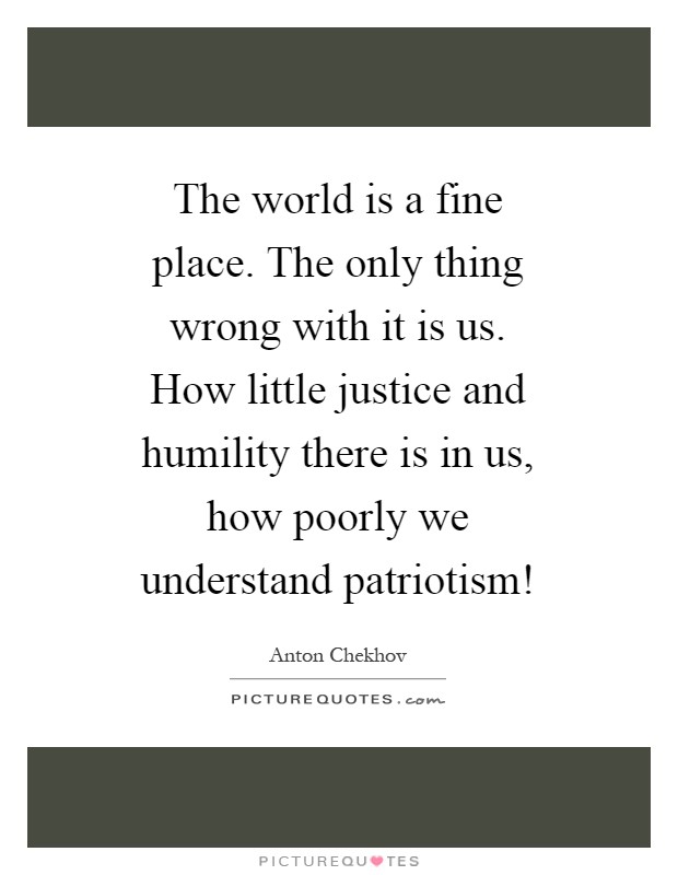 The world is a fine place. The only thing wrong with it is us. How little justice and humility there is in us, how poorly we understand patriotism! Picture Quote #1