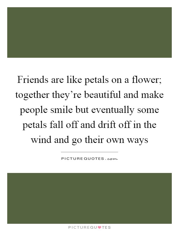 Friends are like petals on a flower; together they're beautiful and make people smile but eventually some petals fall off and drift off in the wind and go their own ways Picture Quote #1