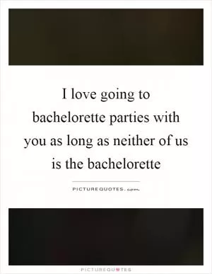 I love going to bachelorette parties with you as long as neither of us is the bachelorette Picture Quote #1