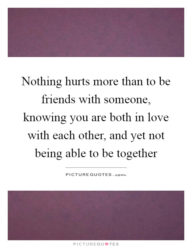 Nothing hurts more than to be friends with someone, knowing you are both in love with each other, and yet not being able to be together Picture Quote #1